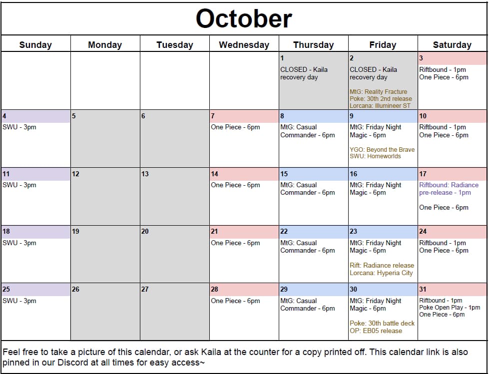 October 2026 calendar. Closed Mondays and Tuesdays, and on Thursday the 1st and Friday the 2nd while Kaila recovers. One Piece at 6pm every Saturday, and every Wednesday from the 7th. Magic: The Gathering Casual Commander every Thursday at 6pm from the 8th. Friday Night Magic every Friday at 6pm from the 9th. Riftbound at 1pm every Saturday, plus the Radiance pre-release at 1pm on Saturday the 17th. Star Wars Unlimited at 3pm every Sunday. Releases: Magic: The Gathering Reality Fracture, the Pokémon 30th second release and Lorcana Illumineer ST on the 2nd; Yu-Gi-Oh Beyond the Brave and Star Wars Unlimited Homeworlds on the 9th; Riftbound Radiance and Lorcana Hyperia City on the 23rd; the Pokémon 30th battle deck and the One Piece EB05 release on the 30th. Pokémon open play at 1pm on Saturday the 31st.
